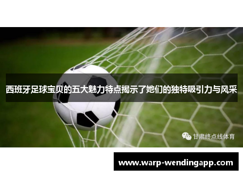 西班牙足球宝贝的五大魅力特点揭示了她们的独特吸引力与风采