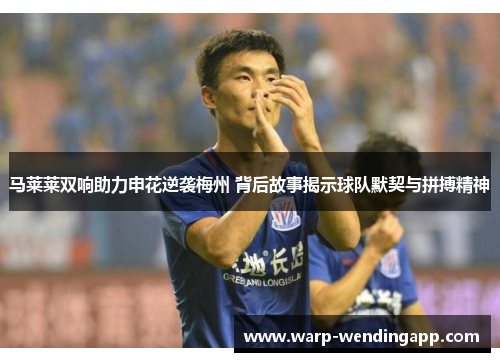 马莱莱双响助力申花逆袭梅州 背后故事揭示球队默契与拼搏精神