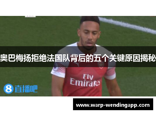 奥巴梅扬拒绝法国队背后的五个关键原因揭秘 奥巴梅扬拒绝法国队背后的五个关键原因揭秘