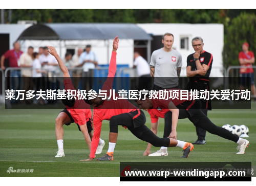 莱万多夫斯基积极参与儿童医疗救助项目推动关爱行动