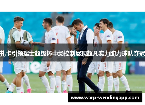 扎卡引领瑞士超级杯中场控制展现超凡实力助力球队夺冠