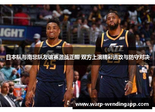 日本队与南非队友谊赛激战正酣 双方上演精彩进攻与防守对决