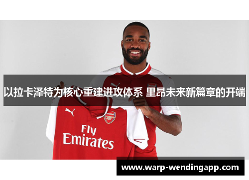 以拉卡泽特为核心重建进攻体系 里昂未来新篇章的开端 以拉卡泽特为核心重建进攻体系 里昂未来新篇章的开端
