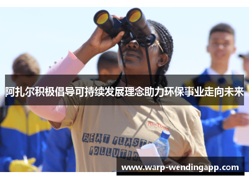 阿扎尔积极倡导可持续发展理念助力环保事业走向未来 阿扎尔积极倡导可持续发展理念助力环保事业走向未来