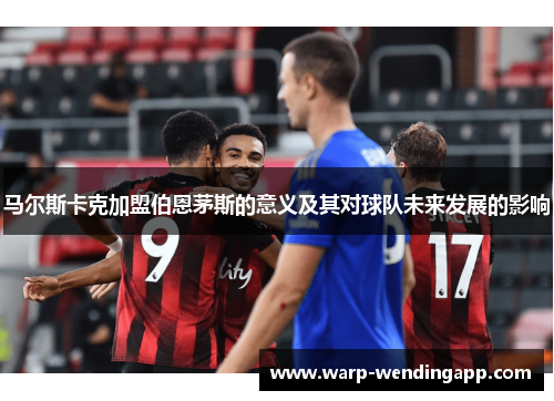 马尔斯卡克加盟伯恩茅斯的意义及其对球队未来发展的影响 马尔斯卡克加盟伯恩茅斯的意义及其对球队未来发展的影响