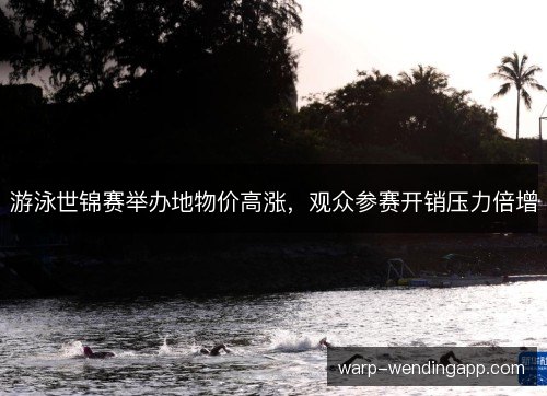 游泳世锦赛举办地物价高涨，观众参赛开销压力倍增